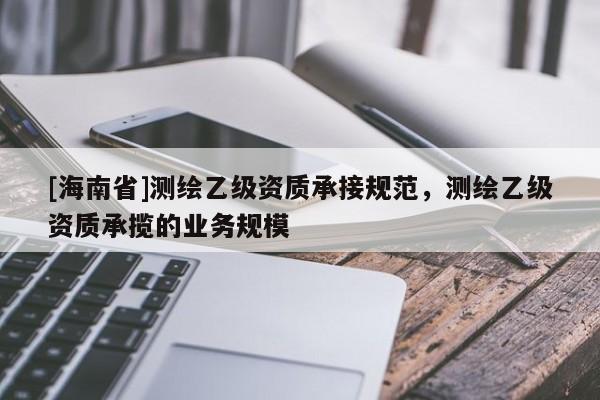 [海南省]测绘乙级资质承接规范，测绘乙级资质承揽的业务规模