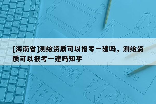 [海南省]测绘资质可以报考一建吗，测绘资质可以报考一建吗知乎