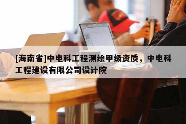 [海南省]中电科工程测绘甲级资质，中电科工程建设有限公司设计院