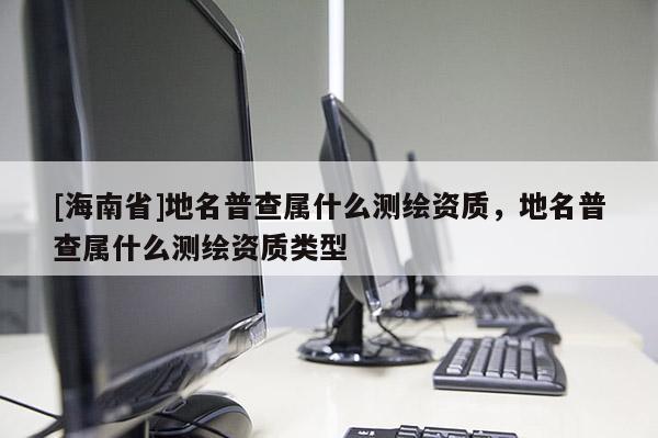 [海南省]地名普查属什么测绘资质，地名普查属什么测绘资质类型
