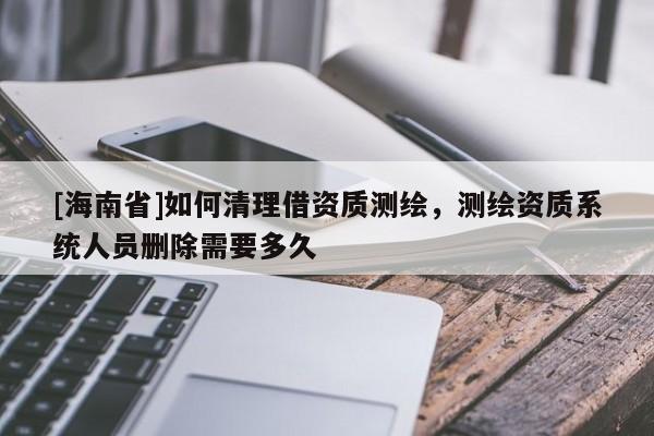 [海南省]如何清理借资质测绘，测绘资质系统人员删除需要多久