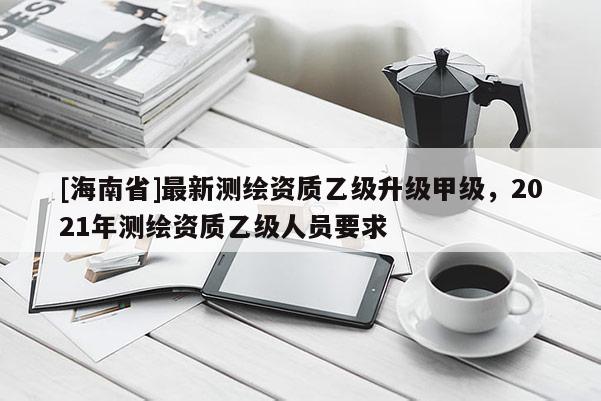 [海南省]最新测绘资质乙级升级甲级，2021年测绘资质乙级人员要求