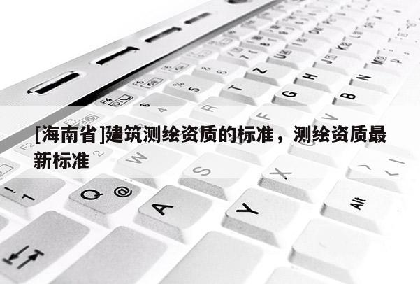 [海南省]建筑测绘资质的标准，测绘资质最新标准