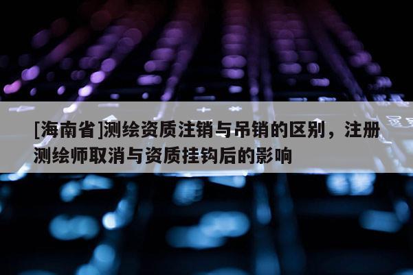 [海南省]测绘资质注销与吊销的区别，注册测绘师取消与资质挂钩后的影响