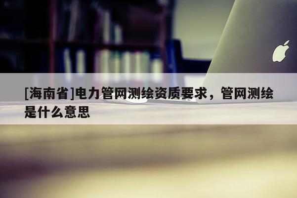 [海南省]电力管网测绘资质要求，管网测绘是什么意思