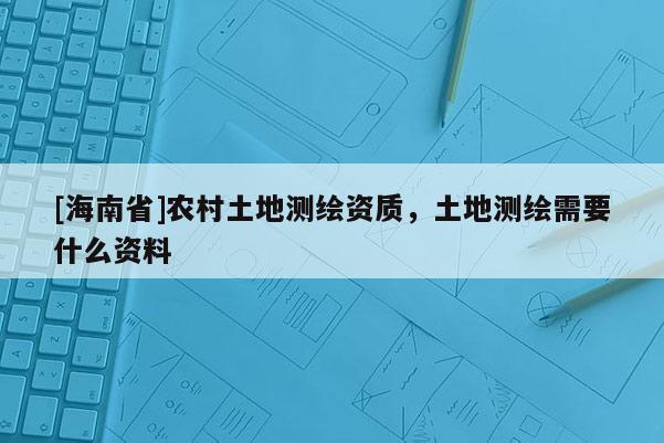 [海南省]农村土地测绘资质，土地测绘需要什么资料