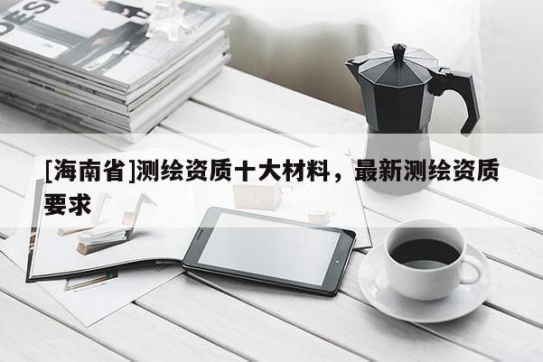 [海南省]测绘资质十大材料，最新测绘资质要求