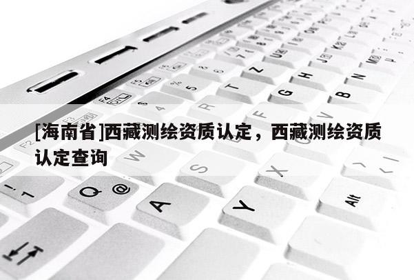[海南省]西藏测绘资质认定，西藏测绘资质认定查询