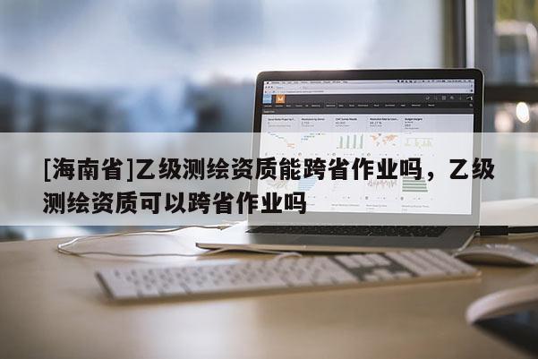 [海南省]乙级测绘资质能跨省作业吗，乙级测绘资质可以跨省作业吗