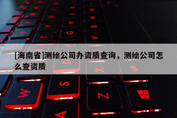 [海南省]测绘公司办资质查询，测绘公司怎么查资质