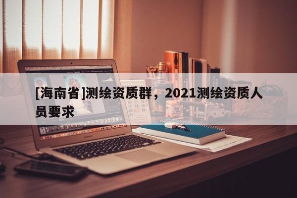 [海南省]测绘资质群，2021测绘资质人员要求