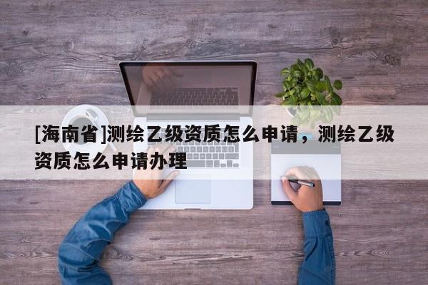 [海南省]测绘乙级资质怎么申请，测绘乙级资质怎么申请办理