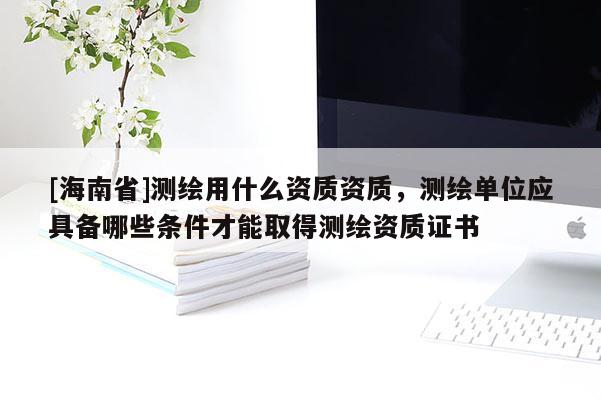 [海南省]测绘用什么资质资质，测绘单位应具备哪些条件才能取得测绘资质证书