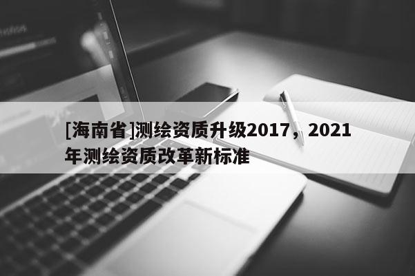 [海南省]测绘资质升级2017，2021年测绘资质改革新标准