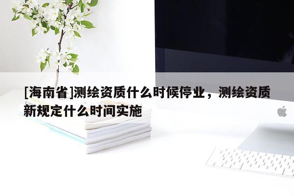 [海南省]测绘资质什么时候停业，测绘资质新规定什么时间实施