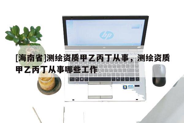 [海南省]测绘资质甲乙丙丁从事，测绘资质甲乙丙丁从事哪些工作