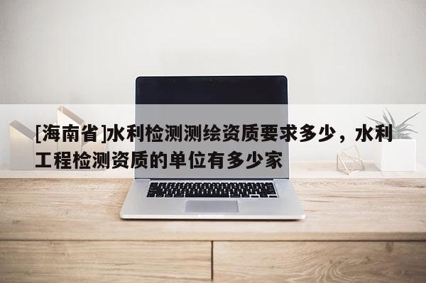 [海南省]水利检测测绘资质要求多少，水利工程检测资质的单位有多少家
