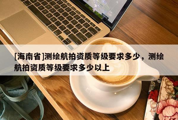 [海南省]测绘航拍资质等级要求多少，测绘航拍资质等级要求多少以上