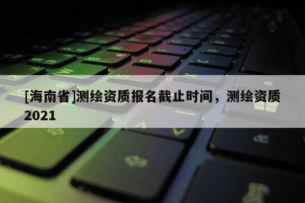 [海南省]测绘资质报名截止时间，测绘资质2021
