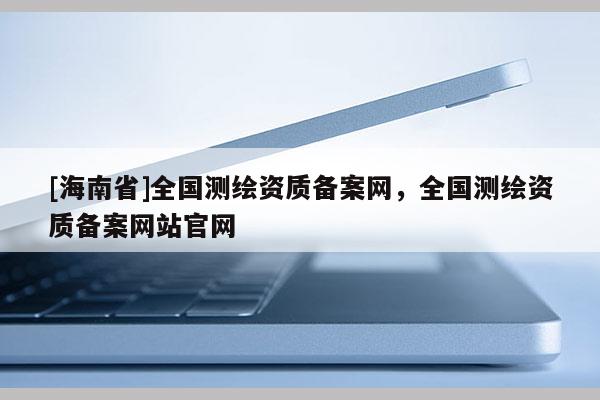 [海南省]全国测绘资质备案网，全国测绘资质备案网站官网
