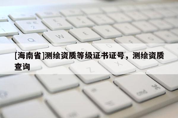 [海南省]测绘资质等级证书证号，测绘资质查询