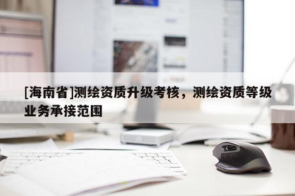 [海南省]测绘资质升级考核，测绘资质等级业务承接范围