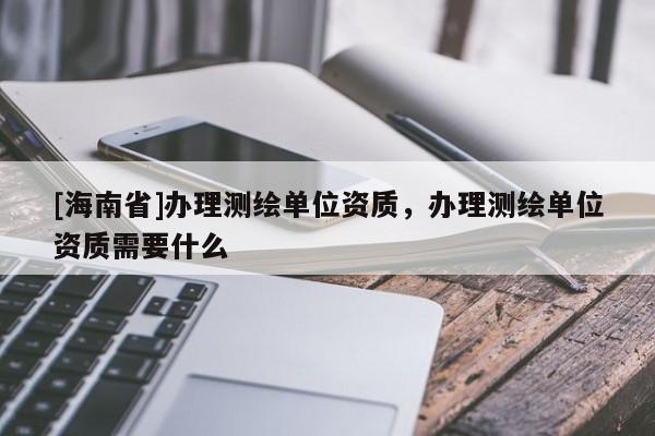 [海南省]办理测绘单位资质，办理测绘单位资质需要什么