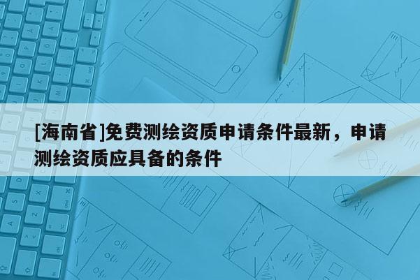 [海南省]免费测绘资质申请条件最新，申请测绘资质应具备的条件