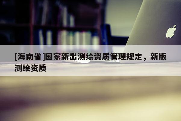 [海南省]国家新出测绘资质管理规定，新版测绘资质
