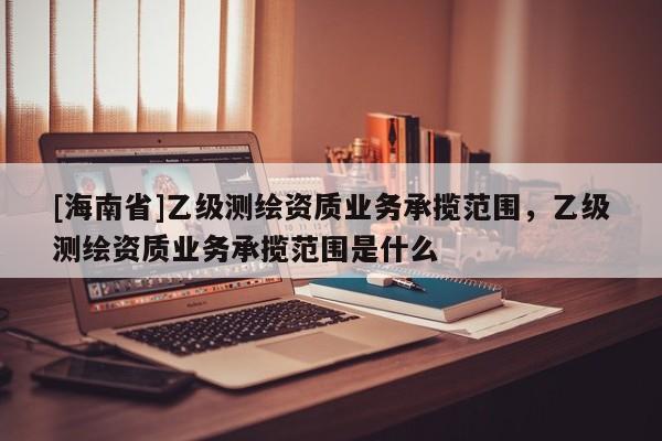 [海南省]乙级测绘资质业务承揽范围，乙级测绘资质业务承揽范围是什么