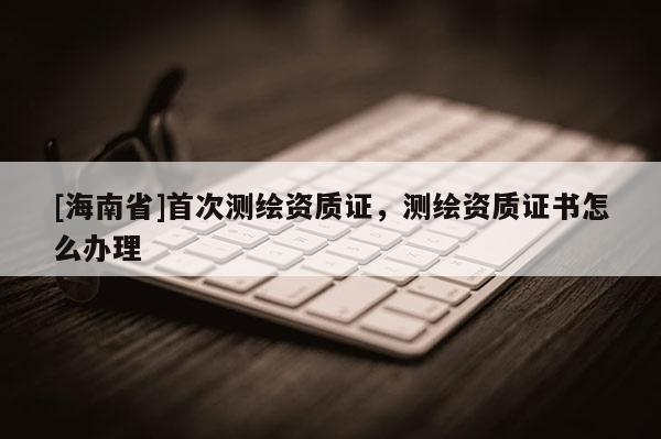 [海南省]首次测绘资质证，测绘资质证书怎么办理