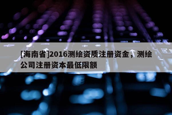 [海南省]2016测绘资质注册资金，测绘公司注册资本最低限额