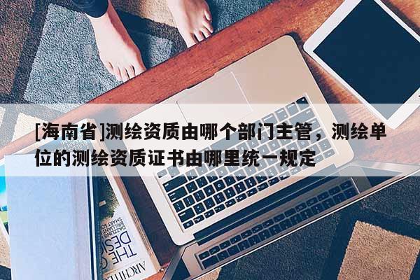 [海南省]测绘资质由哪个部门主管，测绘单位的测绘资质证书由哪里统一规定