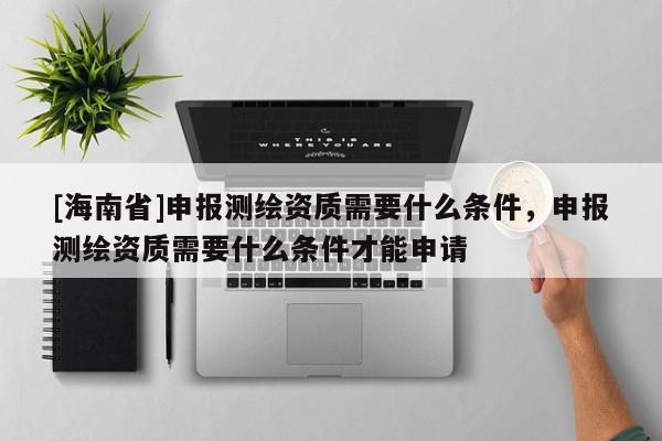 [海南省]申报测绘资质需要什么条件，申报测绘资质需要什么条件才能申请