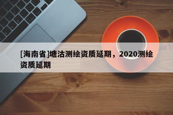 [海南省]塘沽测绘资质延期，2020测绘资质延期