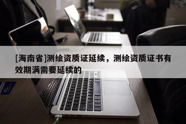 [海南省]测绘资质证延续，测绘资质证书有效期满需要延续的