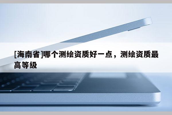 [海南省]哪个测绘资质好一点，测绘资质最高等级