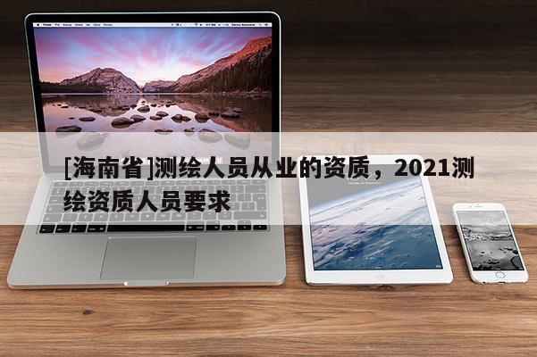 [海南省]测绘人员从业的资质，2021测绘资质人员要求