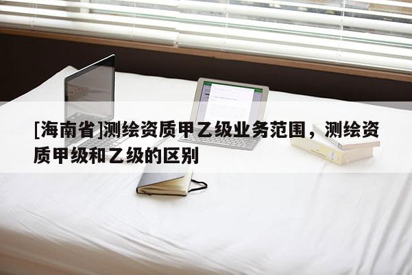 [海南省]测绘资质甲乙级业务范围，测绘资质甲级和乙级的区别