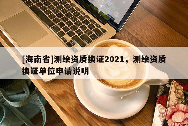 [海南省]测绘资质换证2021，测绘资质换证单位申请说明