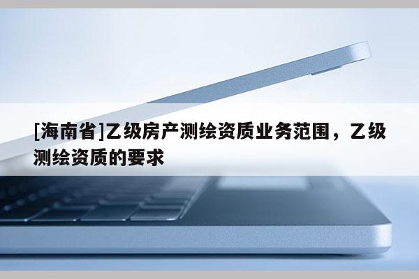 [海南省]乙级房产测绘资质业务范围，乙级测绘资质的要求