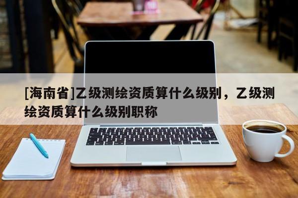 [海南省]乙级测绘资质算什么级别，乙级测绘资质算什么级别职称