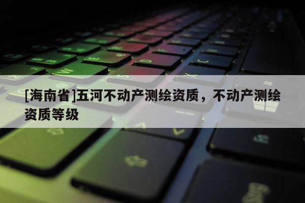 [海南省]五河不动产测绘资质，不动产测绘资质等级