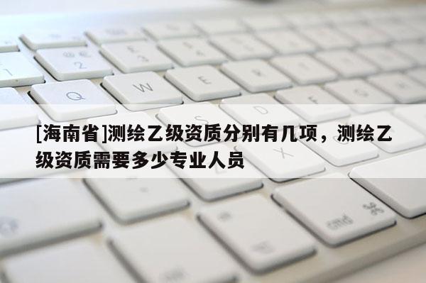 [海南省]测绘乙级资质分别有几项，测绘乙级资质需要多少专业人员