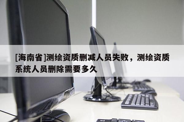 [海南省]测绘资质删减人员失败，测绘资质系统人员删除需要多久