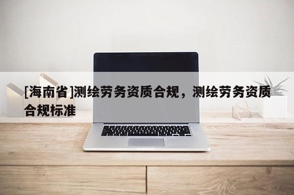 [海南省]测绘劳务资质合规，测绘劳务资质合规标准