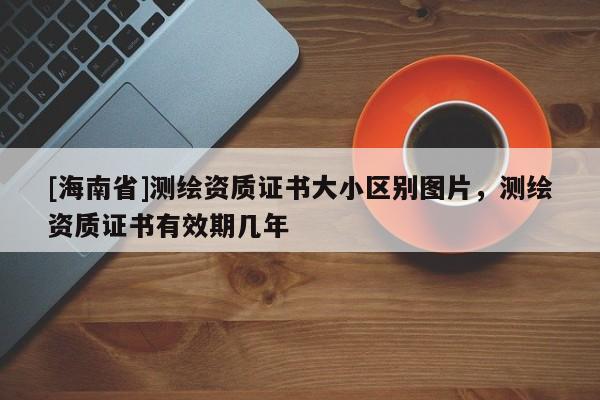 [海南省]测绘资质证书大小区别图片，测绘资质证书有效期几年