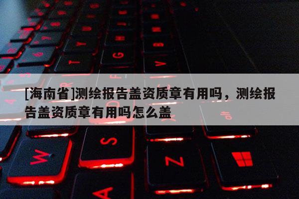 [海南省]测绘报告盖资质章有用吗，测绘报告盖资质章有用吗怎么盖