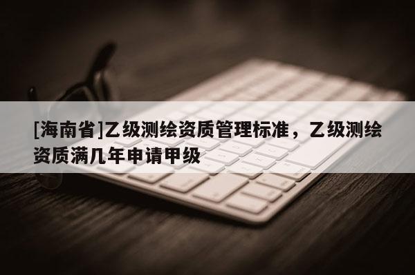 [海南省]乙级测绘资质管理标准，乙级测绘资质满几年申请甲级
