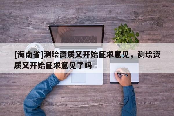 [海南省]测绘资质又开始征求意见，测绘资质又开始征求意见了吗